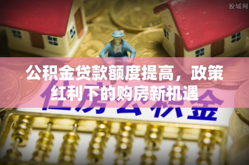 美姑公积金贷款额度提高，政策红利下的购房新机遇
